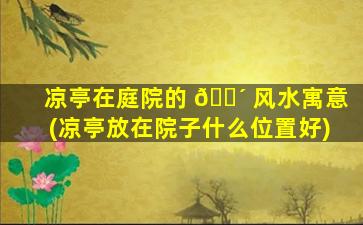 凉亭在庭院的 🐴 风水寓意(凉亭放在院子什么位置好)